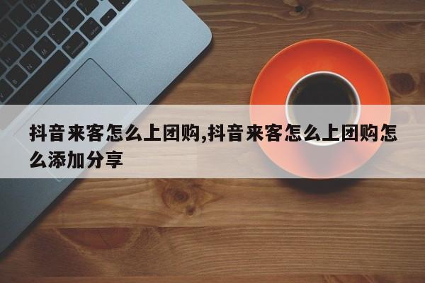抖音来客怎么上团购,抖音来客怎么上团购怎么添加分享