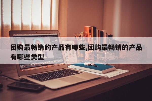 团购最畅销的产品有哪些,团购最畅销的产品有哪些类型