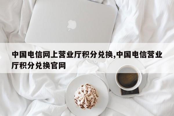 中国电信网上营业厅积分兑换,中国电信营业厅积分兑换官网