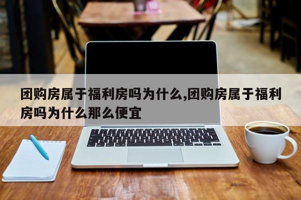 团购房属于福利房吗为什么,团购房属于福利房吗为什么那么便宜